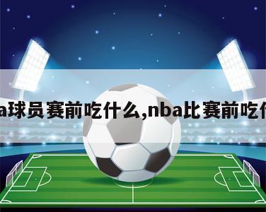 nba球员赛前吃什么,nba比赛前吃什么