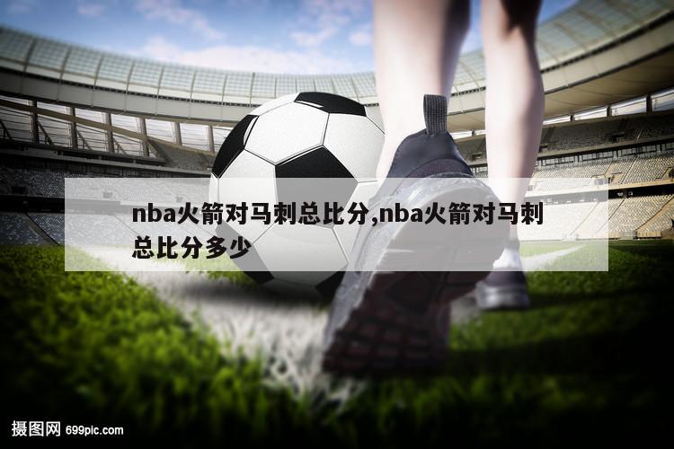 nba火箭对马刺总比分,nba火箭对马刺总比分多少