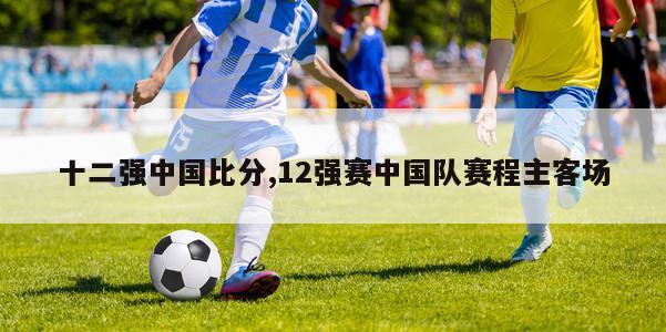 十二强中国比分,12强赛中国队赛程主客场