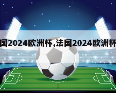 法国2024欧洲杯,法国2024欧洲杯阵容