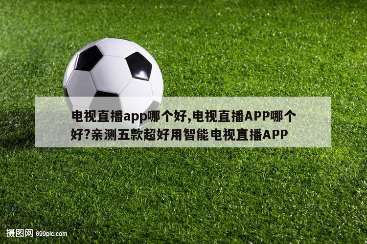 电视直播app哪个好,电视直播APP哪个好?亲测五款超好用智能电视直播APP